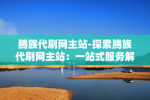 腾族代刷网主站-探索腾族代刷网主站：一站式服务解析与优化策略