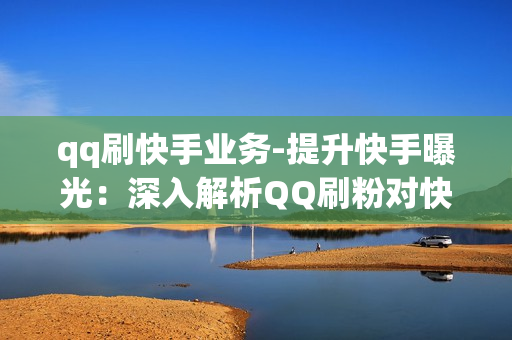 qq刷快手业务-提升快手曝光：深入解析QQ刷粉对快手业务的影响与策略