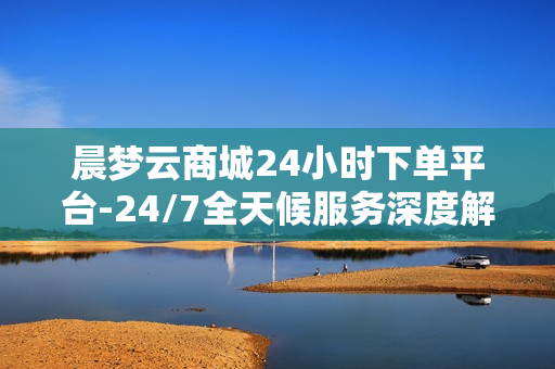 晨梦云商城24小时下单平台-24/7全天候服务深度解析晨梦云商城的无缝下单体验