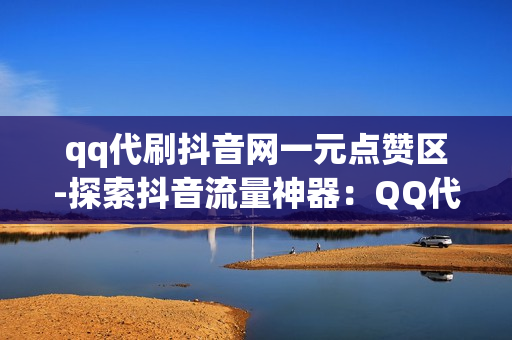 qq代刷抖音网一元点赞区-探索抖音流量神器：QQ代刷网一元点赞区的奥秘与策略