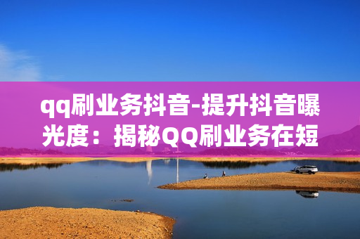 qq刷业务抖音-提升抖音曝光度：揭秘QQ刷业务在短视频营销中的策略与应用