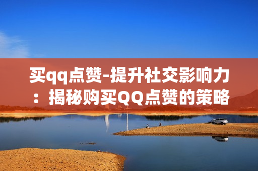 买qq点赞-提升社交影响力：揭秘购买QQ点赞的策略与影响