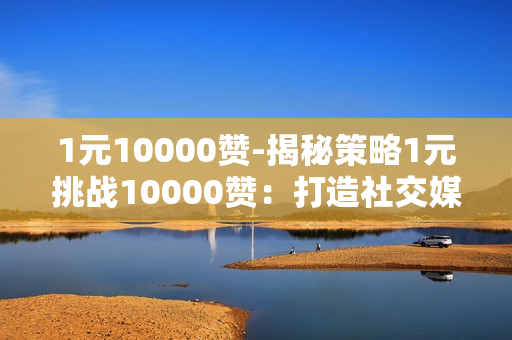 1元10000赞-揭秘策略1元挑战10000赞：打造社交媒体爆款秘诀