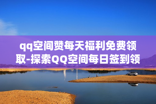 qq空间赞每天福利免费领取-探索QQ空间每日签到领福利：免费赞的秘诀与技巧