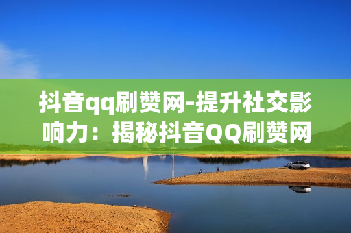 抖音qq刷赞网-提升社交影响力：揭秘抖音QQ刷赞网的策略与影响