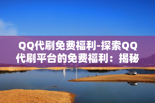 QQ代刷免费福利-探索QQ代刷平台的免费福利：揭秘领取攻略与使用技巧