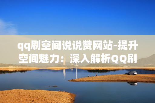 qq刷空间说说赞网站-提升空间魅力：深入解析QQ刷空间说说赞的策略与技巧