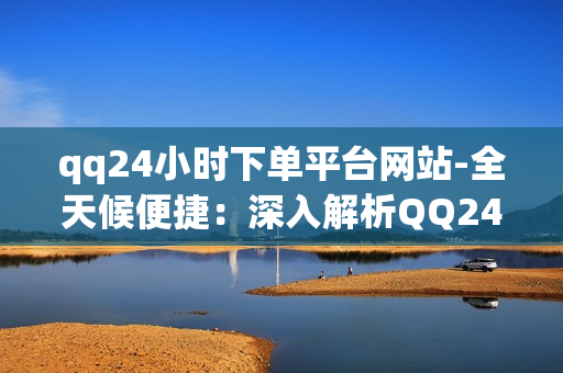 qq24小时下单平台网站-全天候便捷：深入解析QQ24小时下单平台网站的优势与运营策略