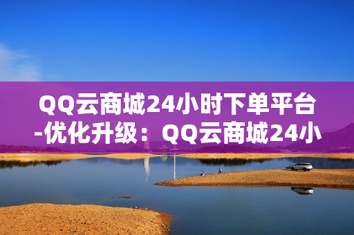 QQ云商城24小时下单平台-优化升级：QQ云商城24小时全天候下单新体验揭秘