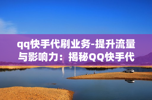 qq快手代刷业务-提升流量与影响力：揭秘QQ快手代刷业务的全维度解析