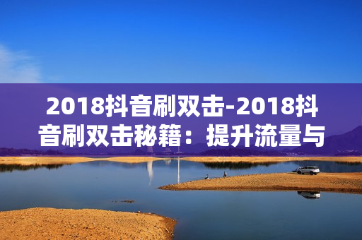 2018抖音刷双击-2018抖音刷双击秘籍：提升流量与影响力的策略解析