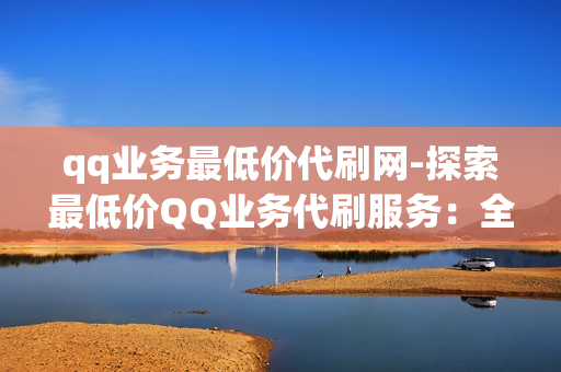 qq业务最低价代刷网-探索最低价QQ业务代刷服务：全面解析与选择指南