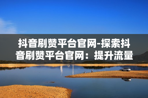 抖音刷赞平台官网-探索抖音刷赞平台官网：提升流量的秘密武器与优化策略