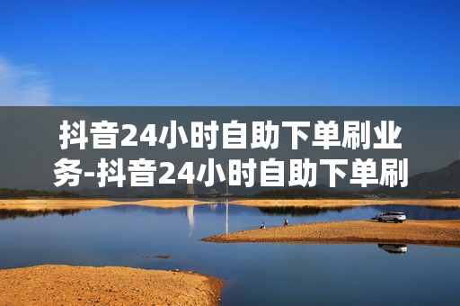 抖音24小时自助下单刷业务-抖音24小时自助下单刷业务全攻略：自动化提升效率与合规操作指南