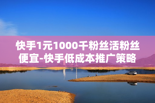 快手1元1000千粉丝活粉丝便宜-快手低成本推广策略：1元购得1000活粉秘籍