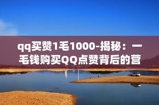 qq买赞1毛1000-揭秘：一毛钱购买QQ点赞背后的营销策略与影响