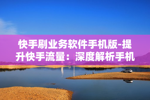 快手刷业务软件手机版-提升快手流量：深度解析手机版刷业务软件的策略与技巧