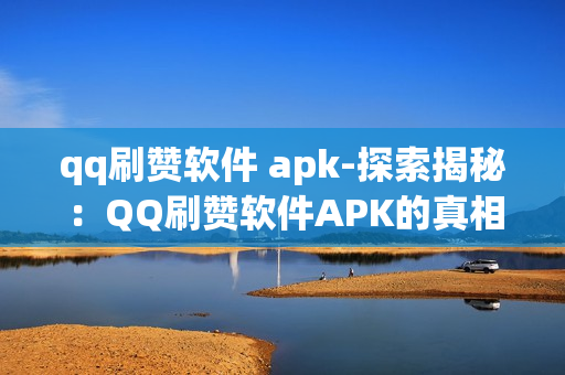 qq刷赞软件 apk-探索揭秘：QQ刷赞软件APK的真相与风险分析