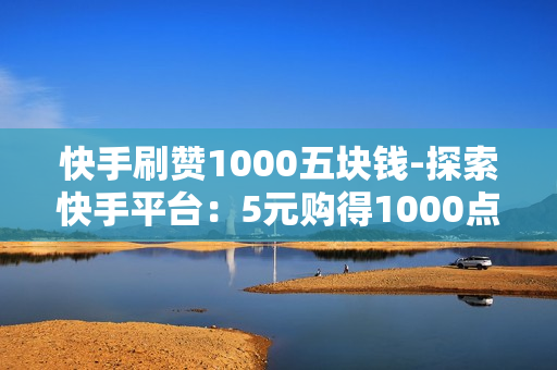 快手刷赞1000五块钱-探索快手平台：5元购得1000点赞的性价比分析与策略