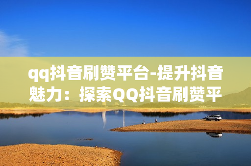 qq抖音刷赞平台-提升抖音魅力：探索QQ抖音刷赞平台的实用策略与影响