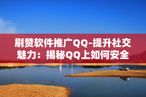 刷赞软件推广QQ-提升社交魅力：揭秘QQ上如何安全有效地使用刷赞软件