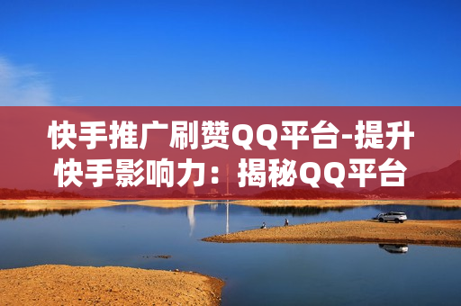 快手推广刷赞QQ平台-提升快手影响力：揭秘QQ平台助力快手推广的策略与技巧