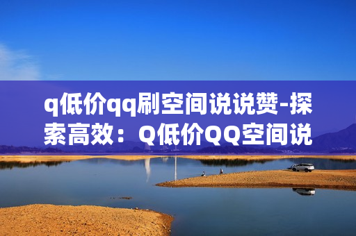 q低价qq刷空间说说赞-探索高效：Q低价QQ空间说说赞提升策略与SEO优化指南