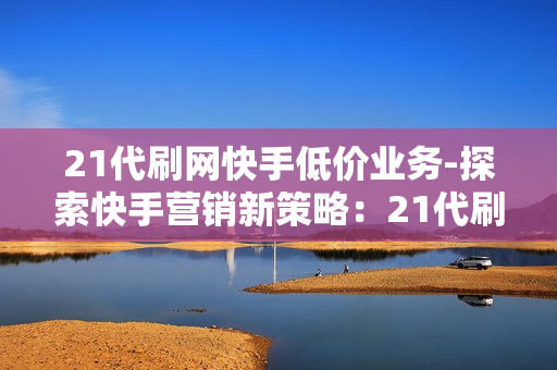 21代刷网快手低价业务-探索快手营销新策略：21代刷网的低价业务深度解析