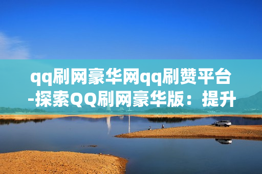 qq刷网豪华网qq刷赞平台-探索QQ刷网豪华版：提升社交影响力的秘密武器