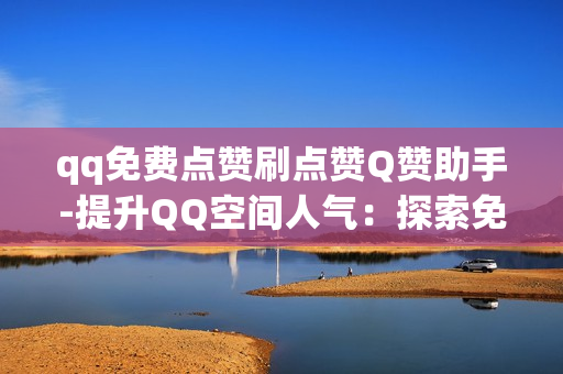 qq免费点赞刷点赞Q赞助手-提升QQ空间人气：探索免费Q赞助手的策略与技巧