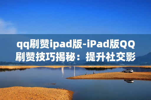 qq刷赞ipad版-iPad版QQ刷赞技巧揭秘：提升社交影响力全攻略