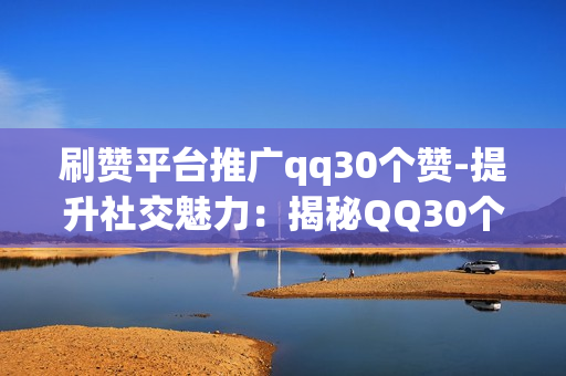 刷赞平台推广qq30个赞-提升社交魅力：揭秘QQ30个赞背后的专业刷赞平台策略