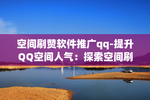 空间刷赞软件推广qq-提升QQ空间人气：探索空间刷赞软件的运用与优化策略