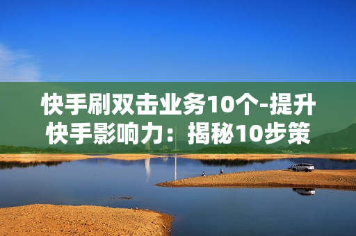 快手刷双击业务10个-提升快手影响力：揭秘10步策略打造热门双击爆款