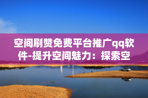 空间刷赞免费平台推广qq软件-提升空间魅力：探索空间刷赞免费平台助力QQ软件优化策略