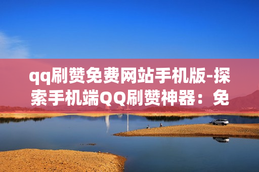 qq刷赞免费网站手机版-探索手机端QQ刷赞神器：免费资源与风险揭示