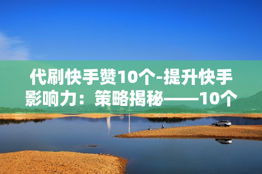 代刷快手赞10个-提升快手影响力：策略揭秘——10个赞的代刷价值与实操指南