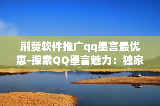 刷赞软件推广qq墨言最优惠-探索QQ墨言魅力：独家揭秘刷赞软件如何助力优惠推广