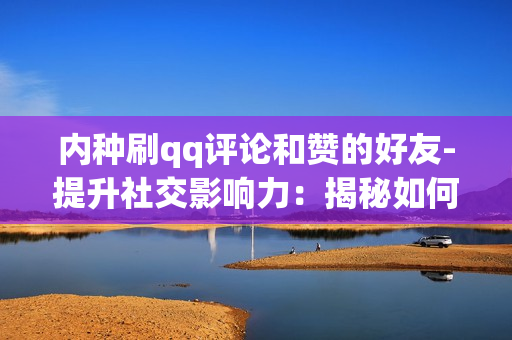 内种刷qq评论和赞的好友-提升社交影响力：揭秘如何识别并利用QQ好友的点赞与评论策略