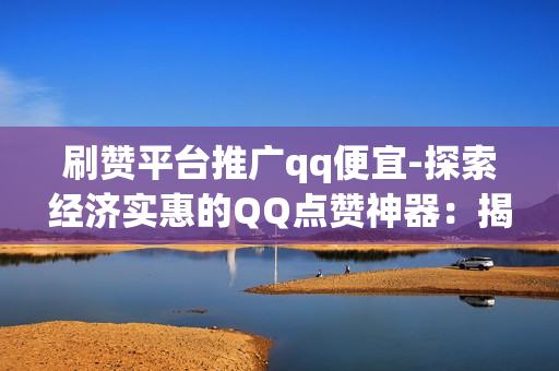 刷赞平台推广qq便宜-探索经济实惠的QQ点赞神器：揭秘刷赞平台的省钱策略