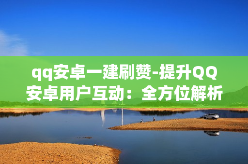 qq安卓一建刷赞-提升QQ安卓用户互动：全方位解析一建刷赞策略与技巧