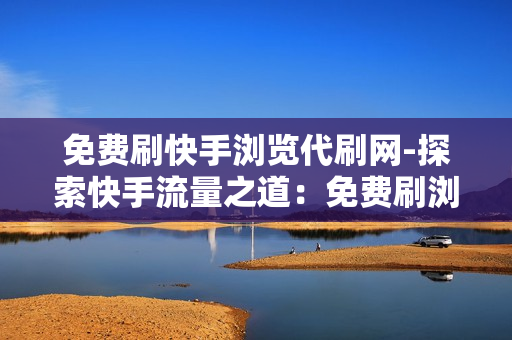 免费刷快手浏览代刷网-探索快手流量之道：免费刷浏览的真相与策略揭秘