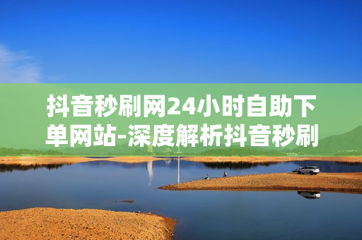 抖音秒刷网24小时自助下单网站-深度解析抖音秒刷网：24/7自助下单的秘密与优化策略