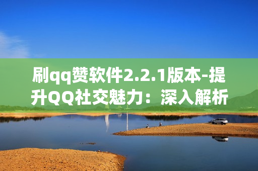 刷qq赞软件2.2.1版本-提升QQ社交魅力：深入解析2.2.1版QQ赞刷机软件的秘密