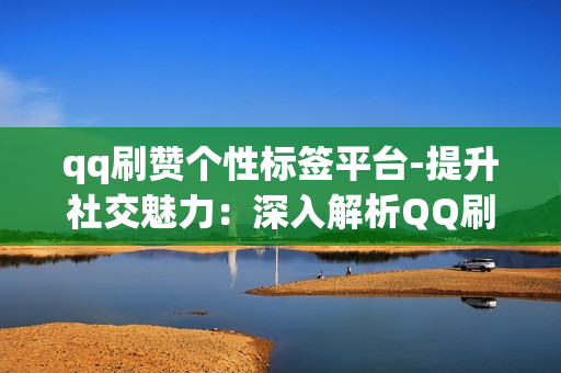 qq刷赞个性标签平台-提升社交魅力：深入解析QQ刷赞个性标签平台的策略与应用