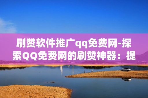 刷赞软件推广qq免费网-探索QQ免费网的刷赞神器：提升社交影响力的秘密武器