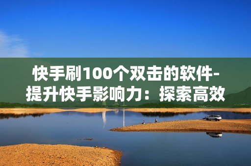 快手刷100个双击的软件-提升快手影响力：探索高效刷100个双击的策略与工具详解