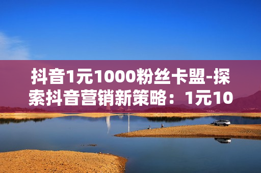 抖音1元1000粉丝卡盟-探索抖音营销新策略：1元1000粉丝卡盟的深度解析与实战指南