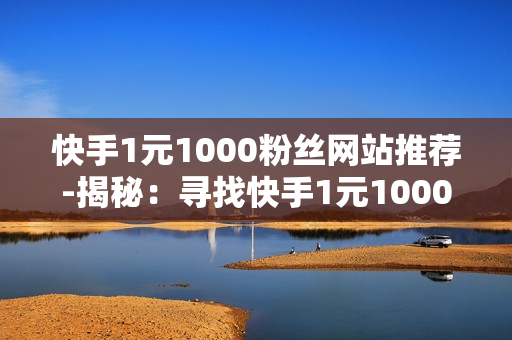 快手1元1000粉丝网站推荐-揭秘：寻找快手1元1000粉丝增长秘籍：优质平台推荐与策略解析