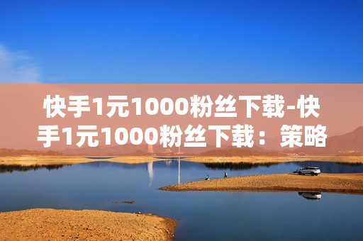 快手1元1000粉丝下载-快手1元1000粉丝下载：策略解析与营销价值